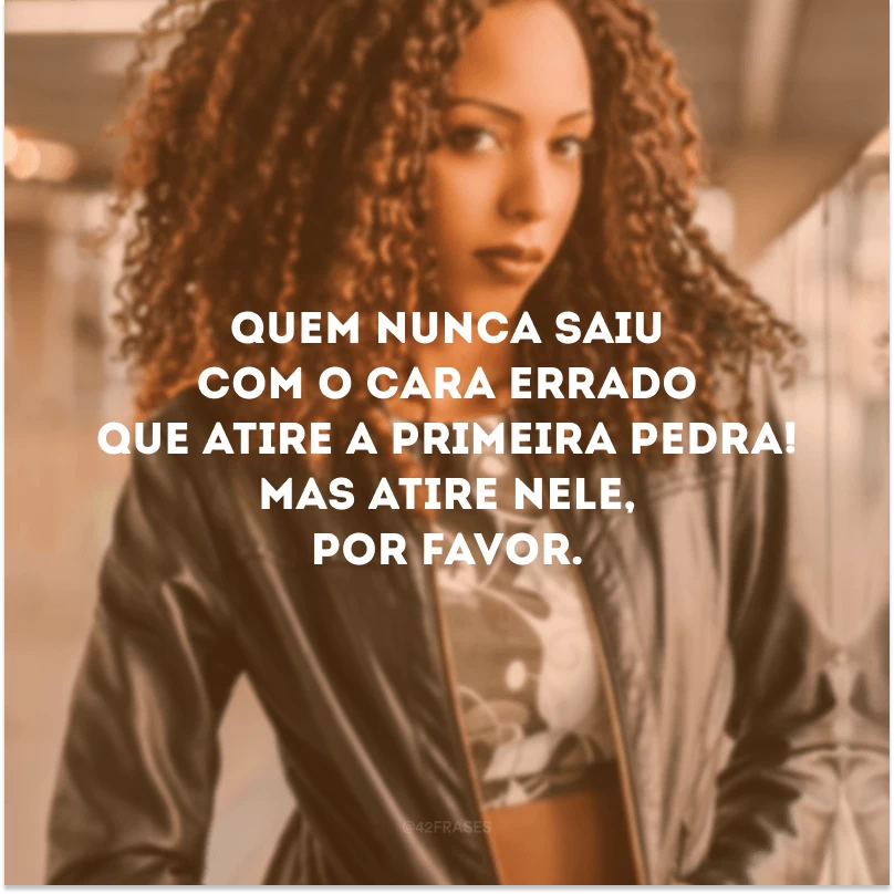 Quem nunca saiu com o cara errado que atire a primeira pedra! Mas atire nele, por favor.