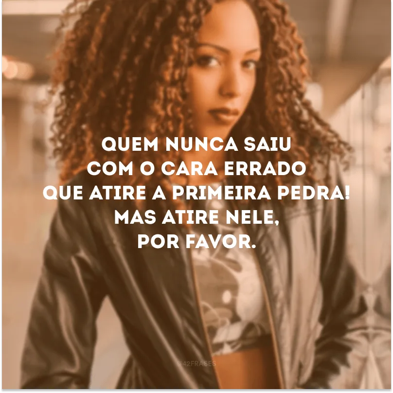 Quem nunca saiu com o cara errado que atire a primeira pedra! Mas atire nele, por favor.