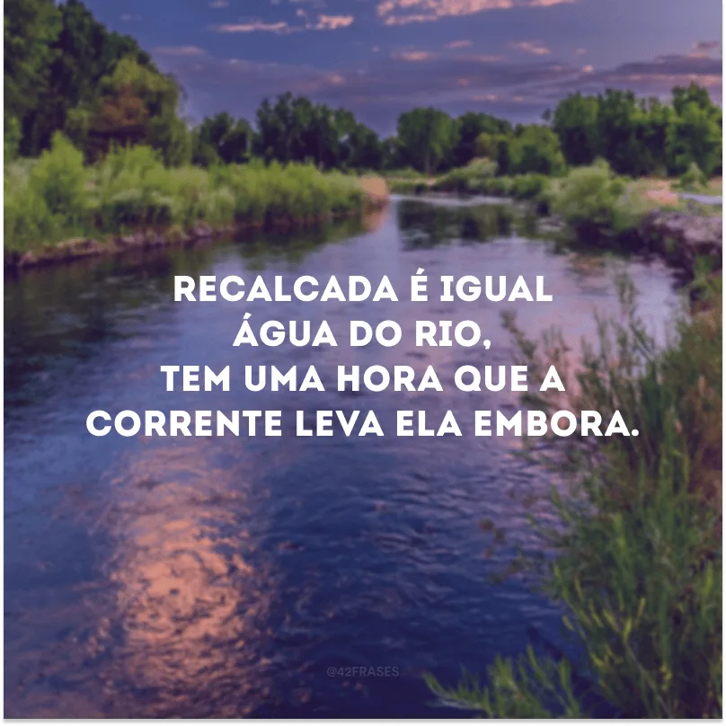 Recalcada é igual água do rio, tem uma hora que a corrente leva ela embora.