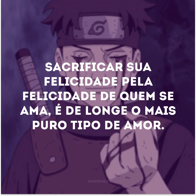 Sacrificar sua felicidade pela felicidade de quem se ama, é de longe o mais puro tipo de amor.