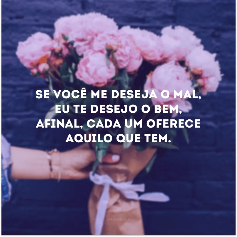 Se você me deseja o mal, eu te desejo o bem, afinal, cada um oferece aquilo que tem.