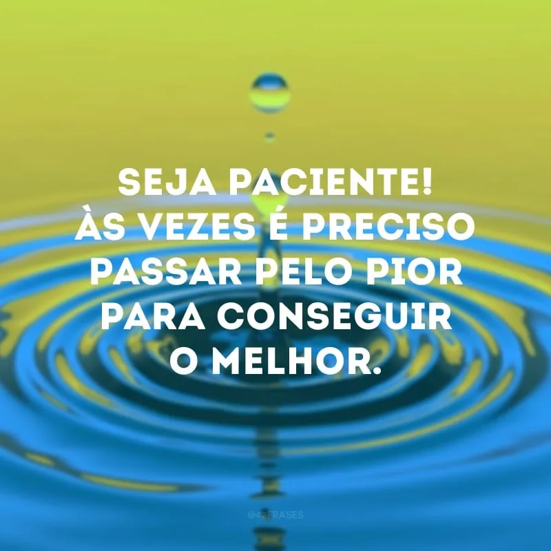Seja paciente! Às vezes é preciso passar pelo pior para conseguir o melhor.