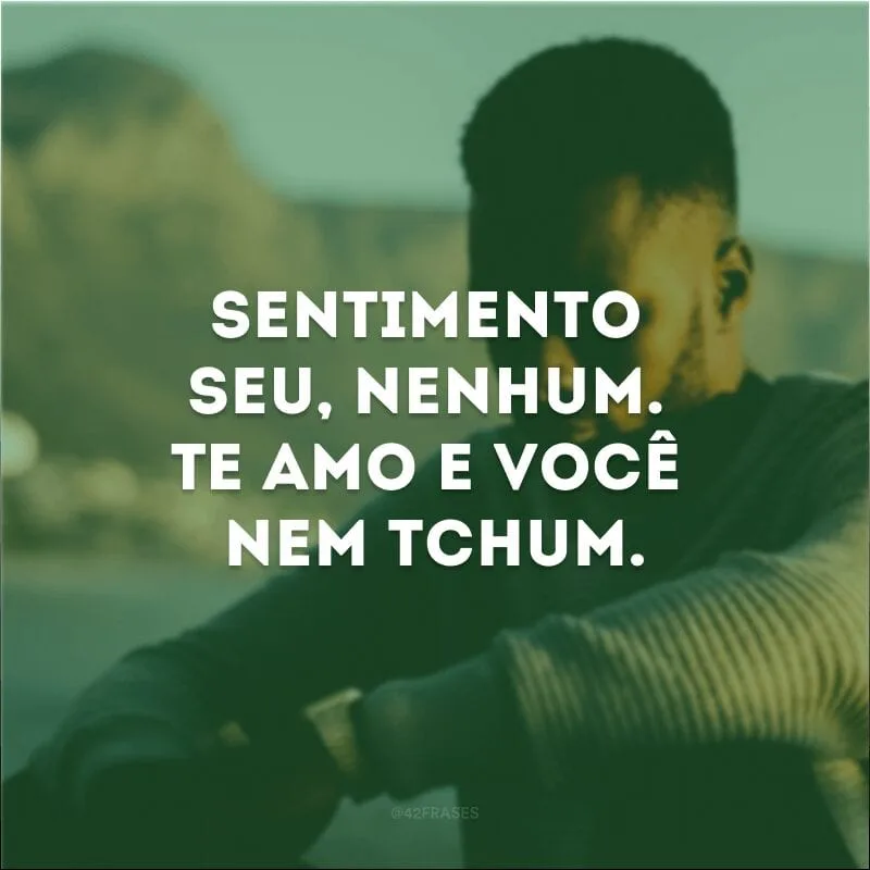 Sentimento seu, nenhum. Te amo e você nem tchum. 
