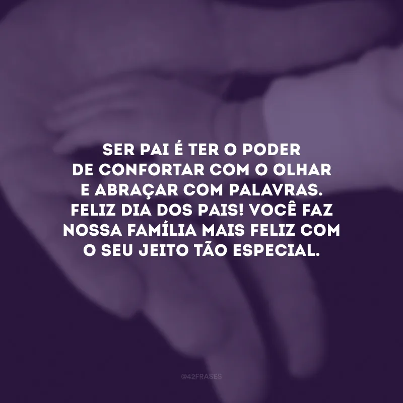 Ser pai é ter o poder de confortar com o olhar e abraçar com palavras. Feliz Dia dos Pais! Você faz nossa família mais feliz com o seu jeito tão especial.