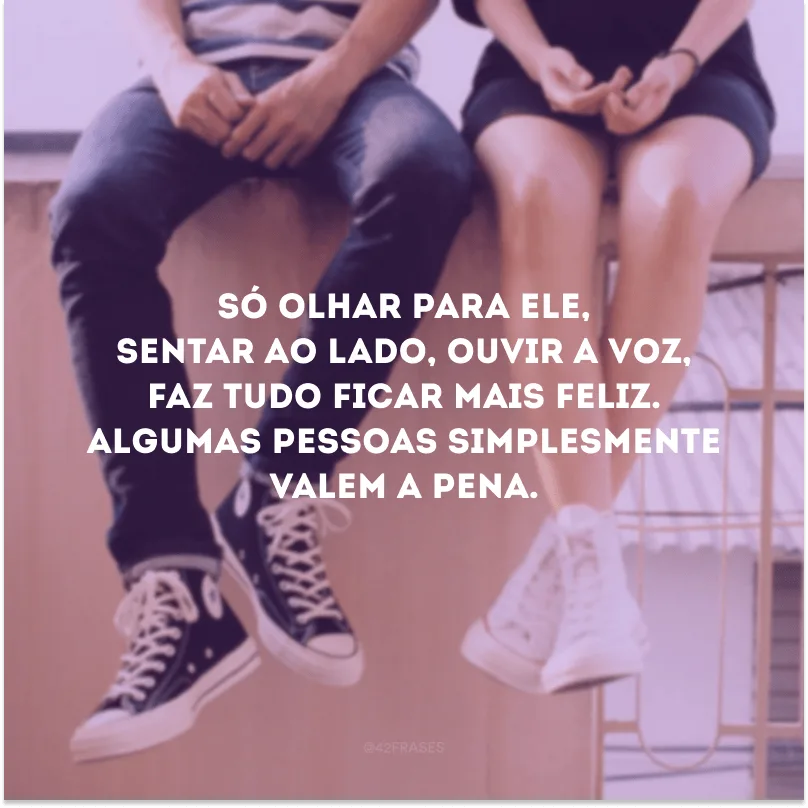 Só olhar para ele, sentar ao lado, ouvir a voz, faz tudo ficar mais feliz. Algumas pessoas simplesmente valem a pena.
