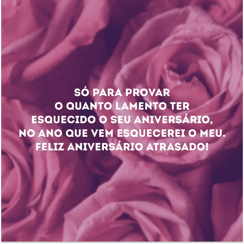 Só para provar o quanto lamento ter esquecido o seu aniversário, no ano que vem esquecerei o meu. Feliz aniversário atrasado!