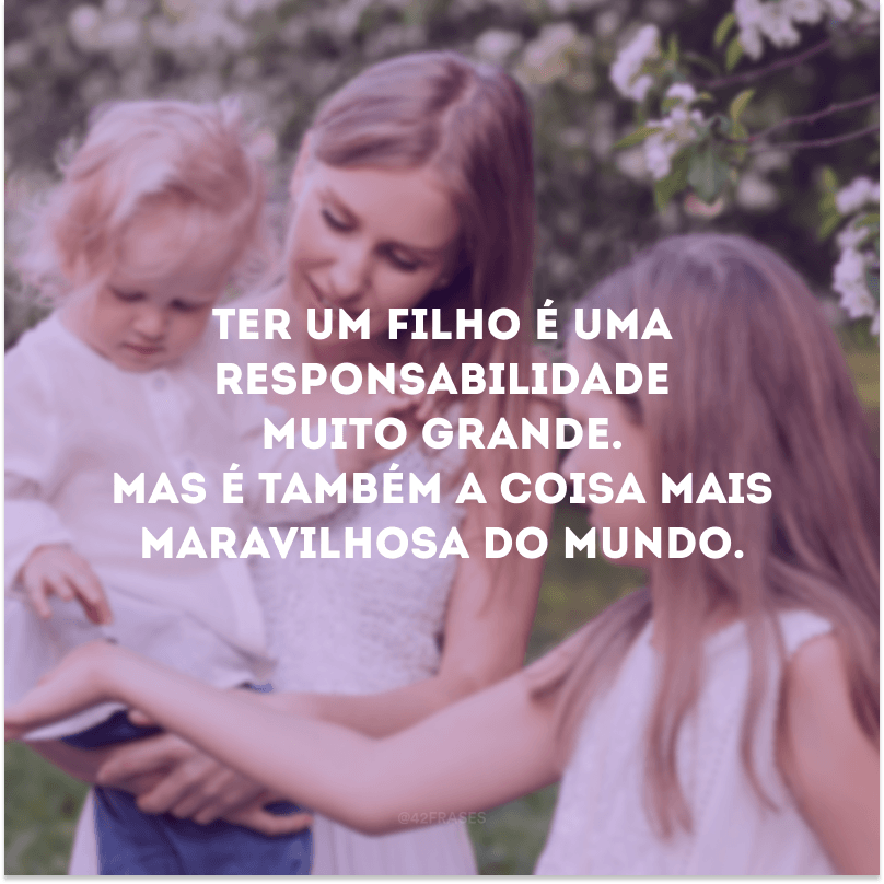 Ter um filho é uma responsabilidade muito grande. Mas é também a coisa mais maravilhosa do mundo. 