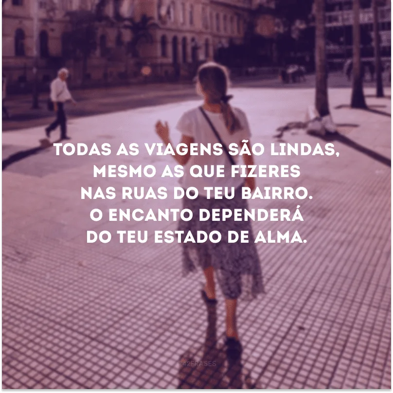 Todas as viagens são lindas, mesmo as que fizeres nas ruas do teu bairro. O encanto dependerá do teu estado de alma. 