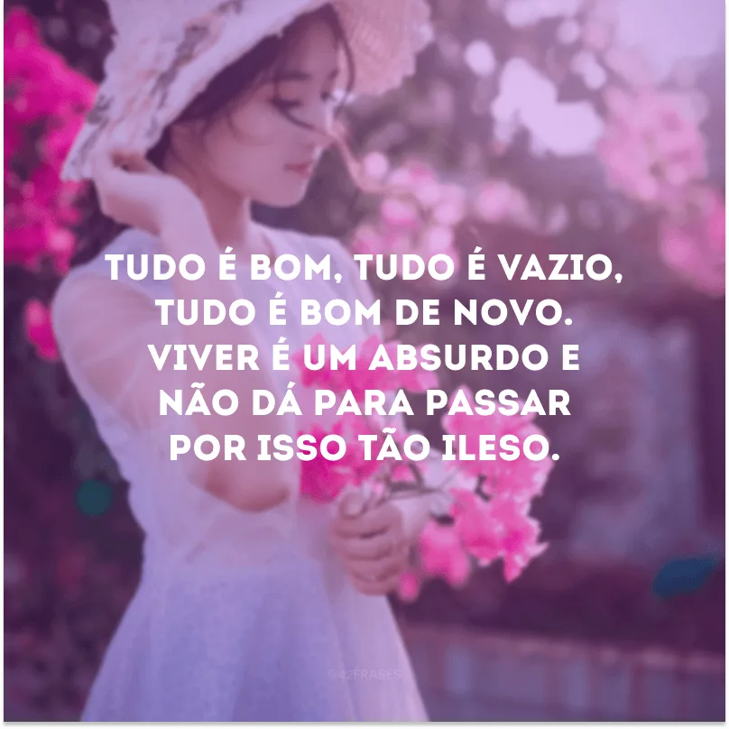 Tudo é bom, tudo é vazio, tudo é bom de novo. Viver é um absurdo e não dá para passar por isso tão ileso.
