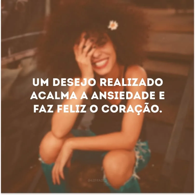 Um desejo realizado acalma a ansiedade e faz feliz o coração. 