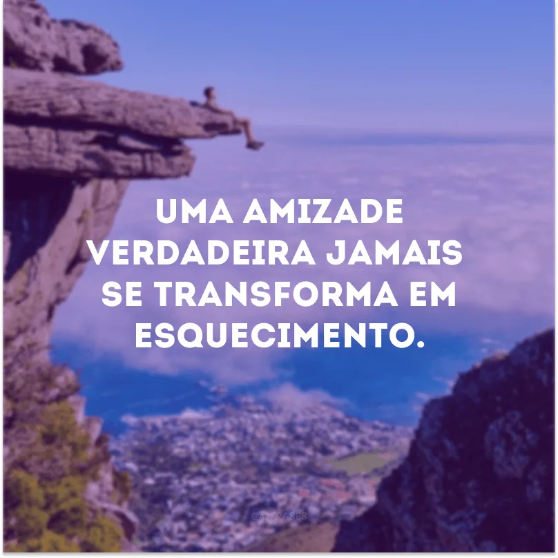 Uma amizade verdadeira jamais se transforma em esquecimento. 