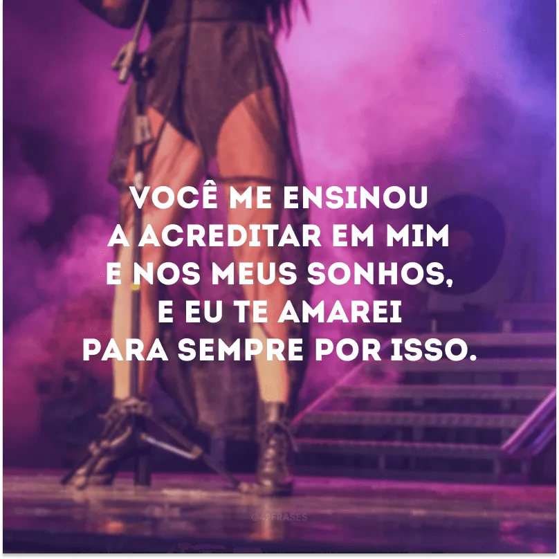 Você me ensinou a acreditar em mim e nos meus sonhos, e eu te amarei para sempre por isso.