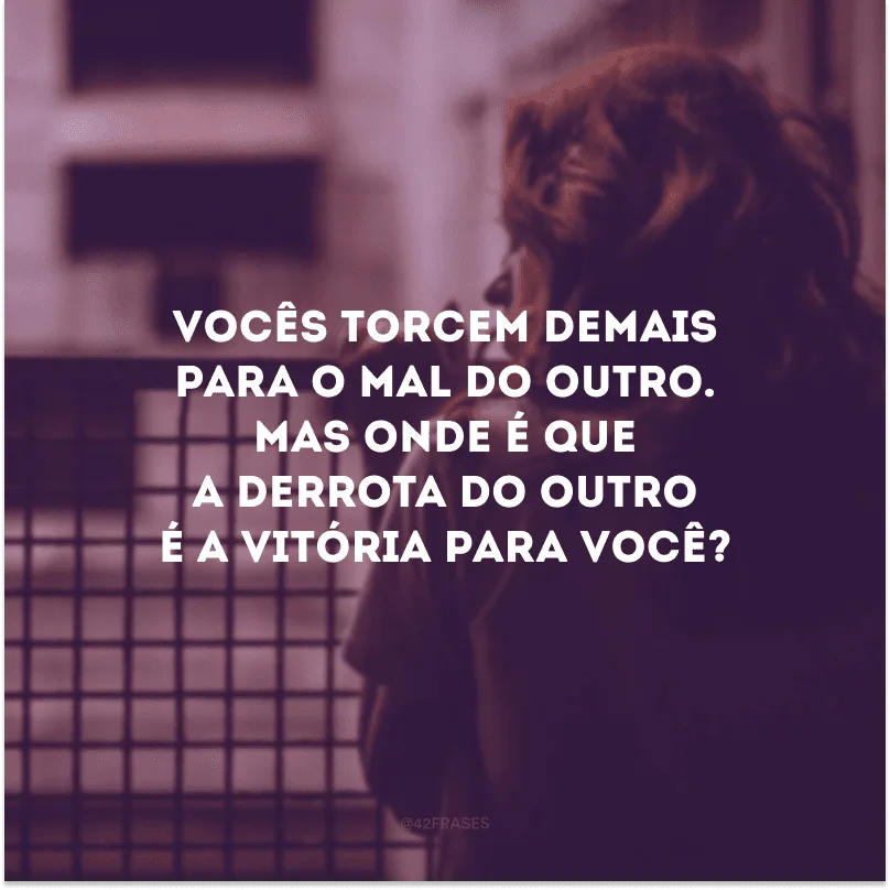 Vocês torcem demais para o mal do outro. Mas onde é que a derrota do outro é a vitória para você?