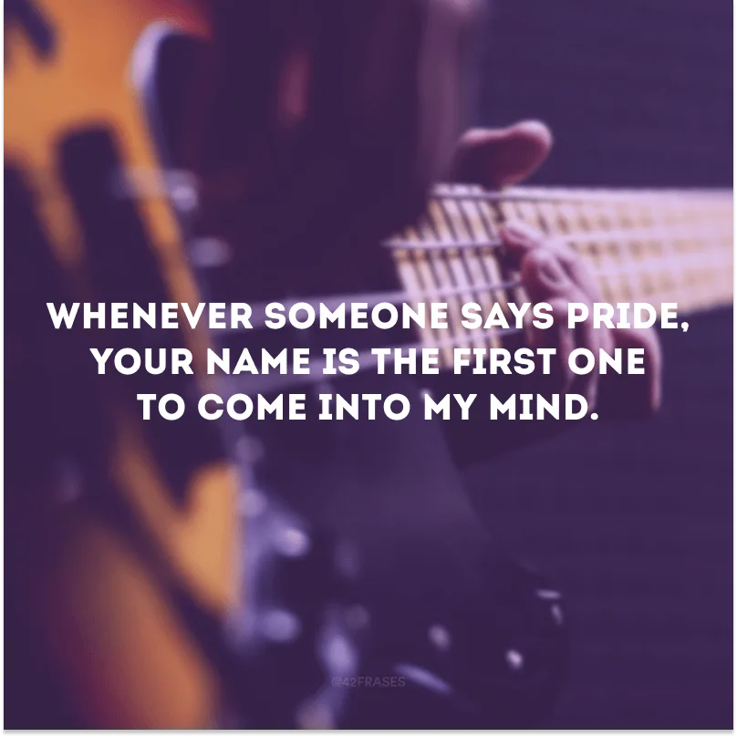 Whenever someone says pride, your name is the first one to come into my mind.