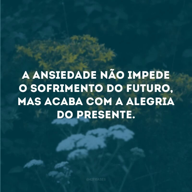 A ansiedade não impede o sofrimento do futuro, mas acaba com a alegria do presente.