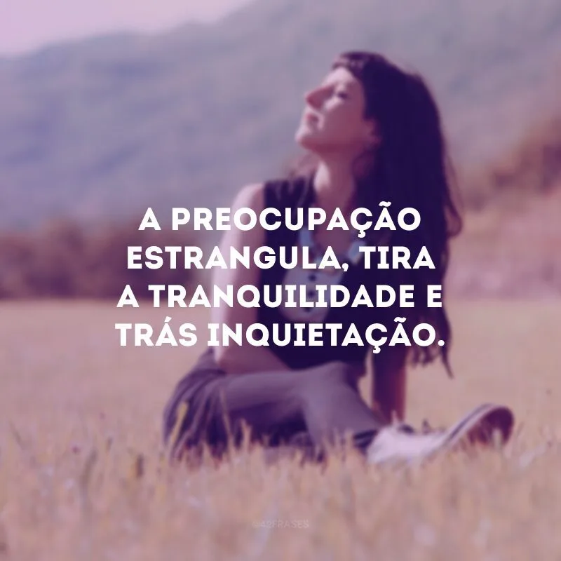 A preocupação estrangula, tira a tranquilidade e trás inquietação.
