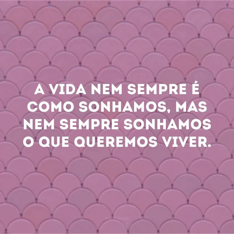 A vida nem sempre é como sonhamos, mas nem sempre sonhamos o que queremos viver.