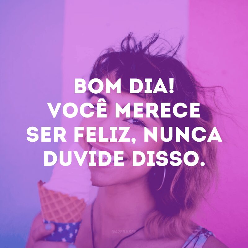 Bom dia! Você merece ser feliz, nunca duvide disso. 