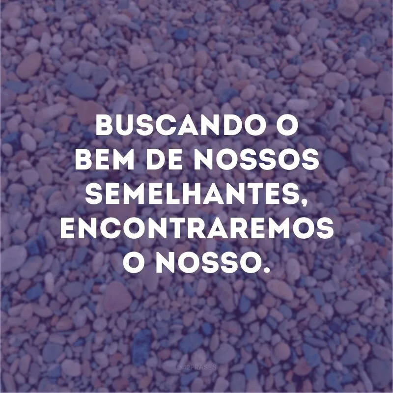 Buscando o bem de nossos semelhantes, encontraremos o nosso.