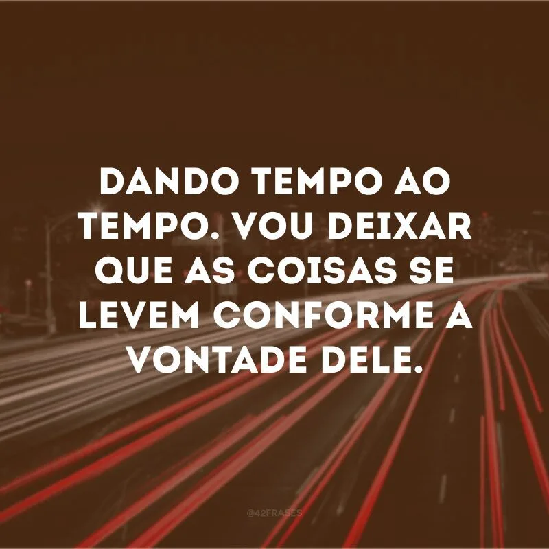 Dando tempo ao tempo. Vou deixar que as coisas se levem conforme a vontade dele.