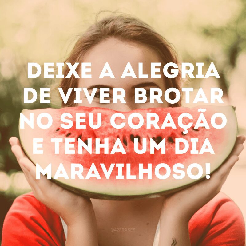 Deixe a alegria de viver brotar no seu coração e tenha um dia maravilhoso!