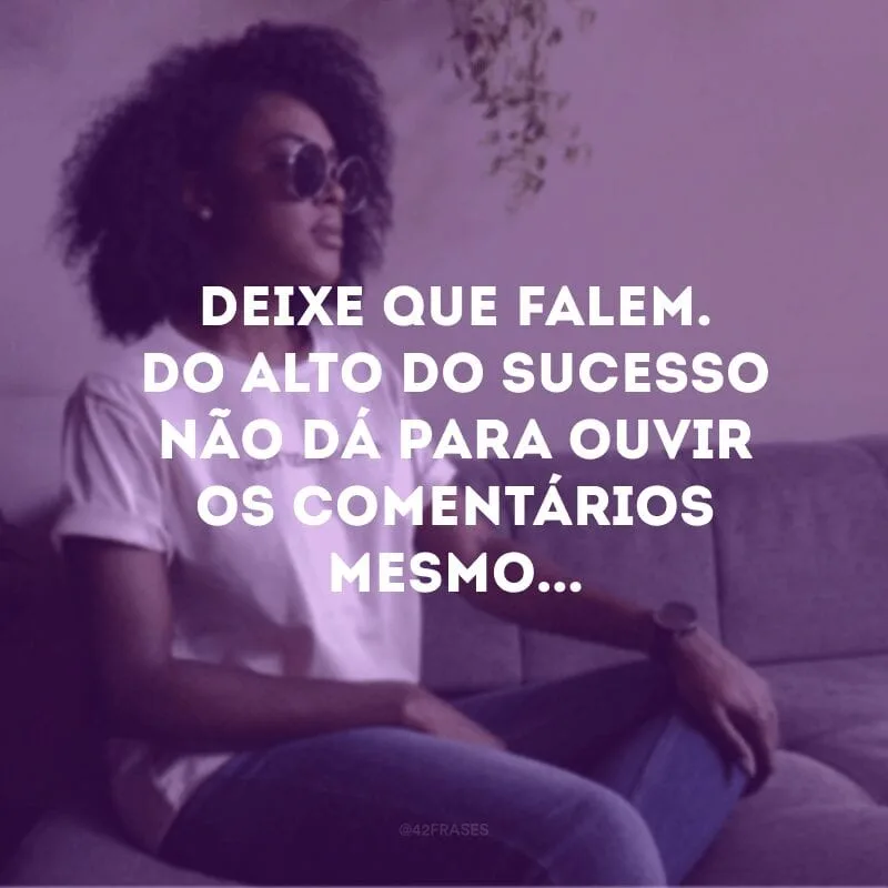 Deixe que falem. Do alto do sucesso não dá para ouvir os comentários mesmo... 