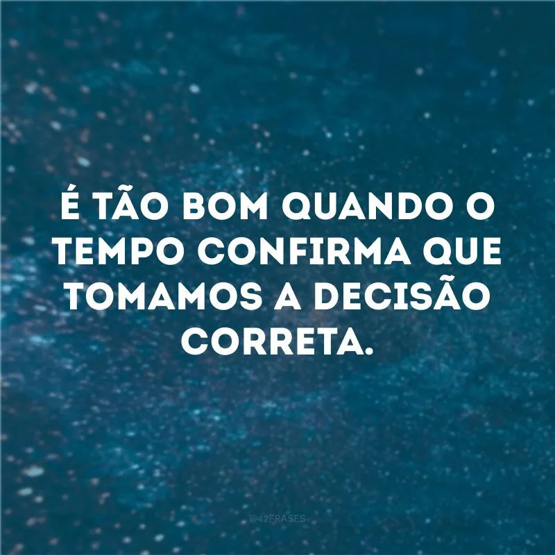 É tão bom quando o tempo confirma que tomamos a decisão correta. 