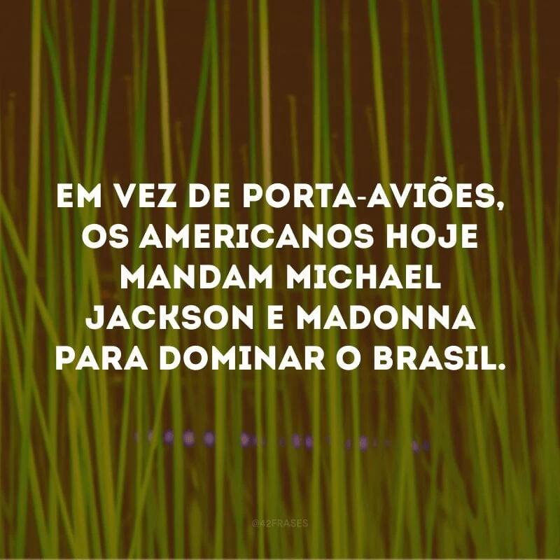 Em vez de porta-aviões, os americanos hoje mandam Michael Jackson e Madonna para dominar o Brasil.