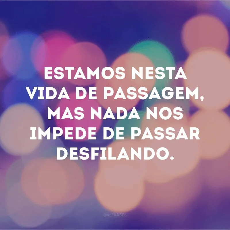 Estamos nesta vida de passagem, mas nada nos impede de passar desfilando.