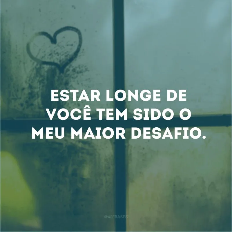 Estar longe de você tem sido o meu maior desafio.