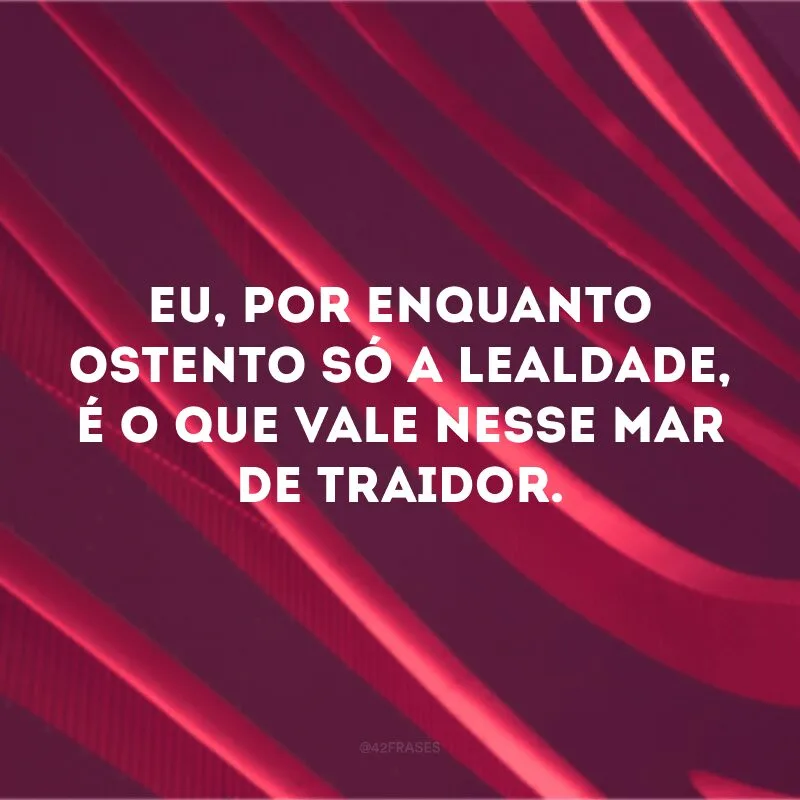 Eu, por enquanto ostento só a lealdade, é o que vale nesse mar de traidor. 