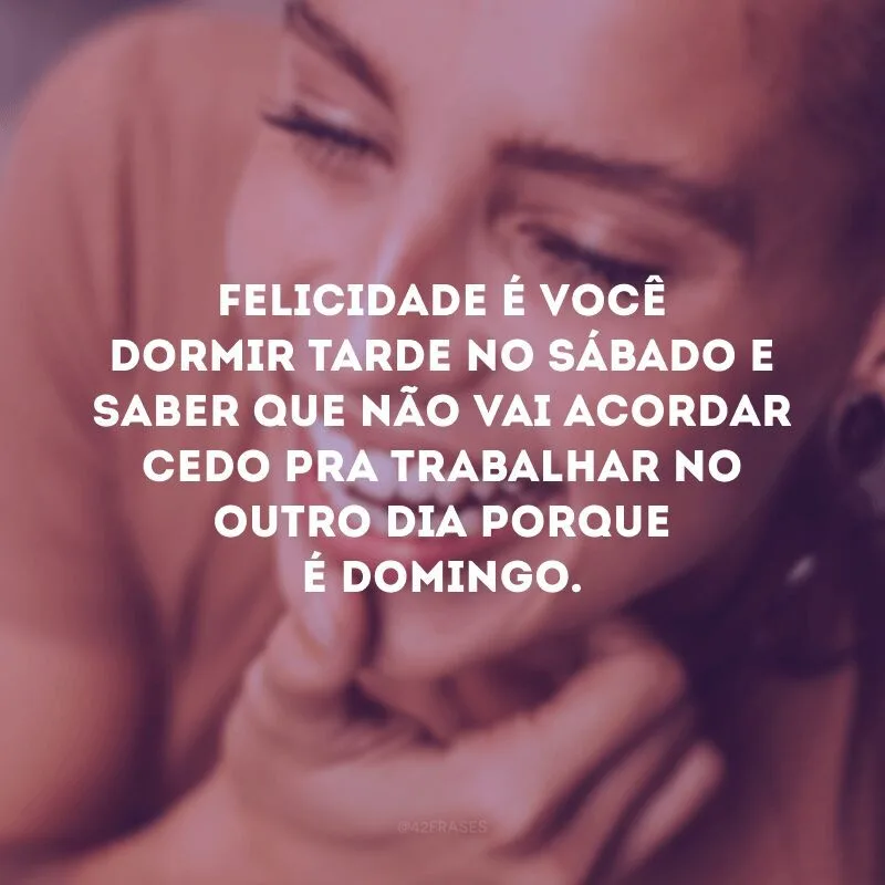 Felicidade é você dormir tarde no sábado e saber que não vai acordar cedo pra trabalhar no outro dia porque é domingo. 