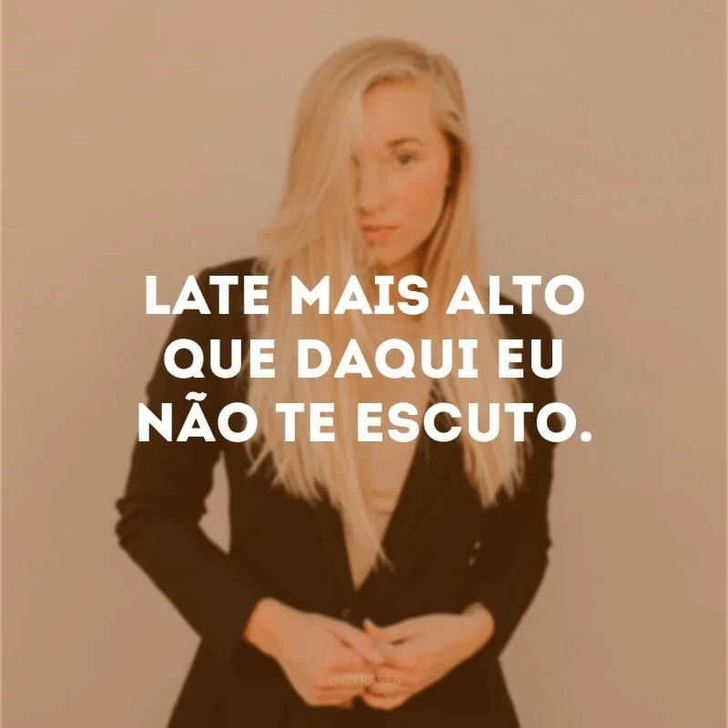 Late mais alto que daqui eu não te escuto. 