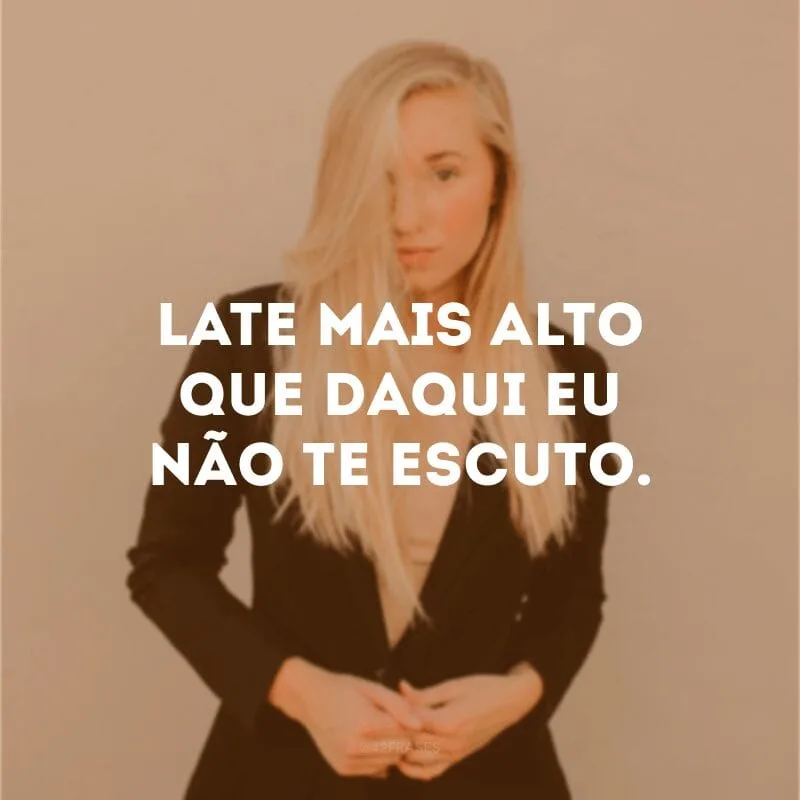 Late mais alto que daqui eu não te escuto. 