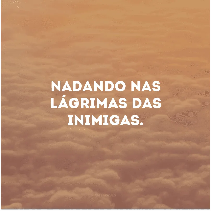 Nadando nas lágrimas das inimigas. 