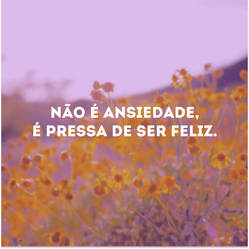 Não é ansiedade, é pressa de ser feliz. 