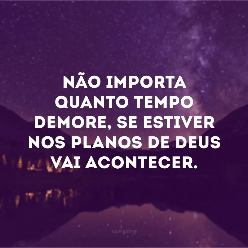 Não importa quanto tempo demore, se estiver nos planos de Deus vai acontecer. 