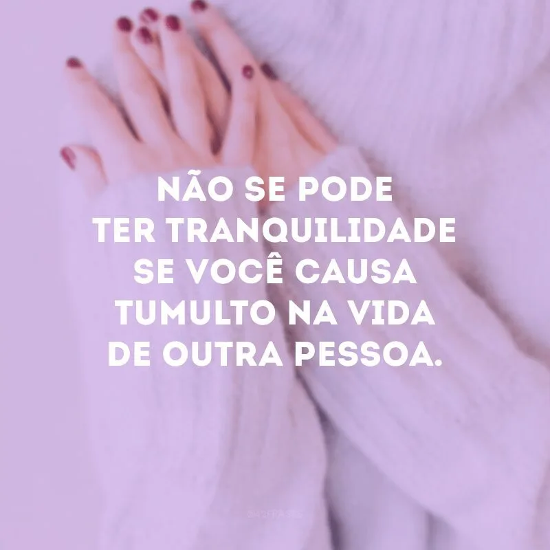 Não se pode ter tranquilidade se você causa tumulto na vida de outra pessoa.