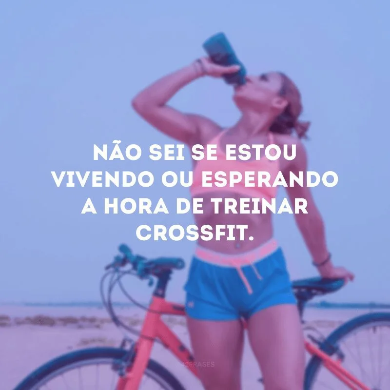 Não sei se estou vivendo ou esperando a hora de treinar crossfit.