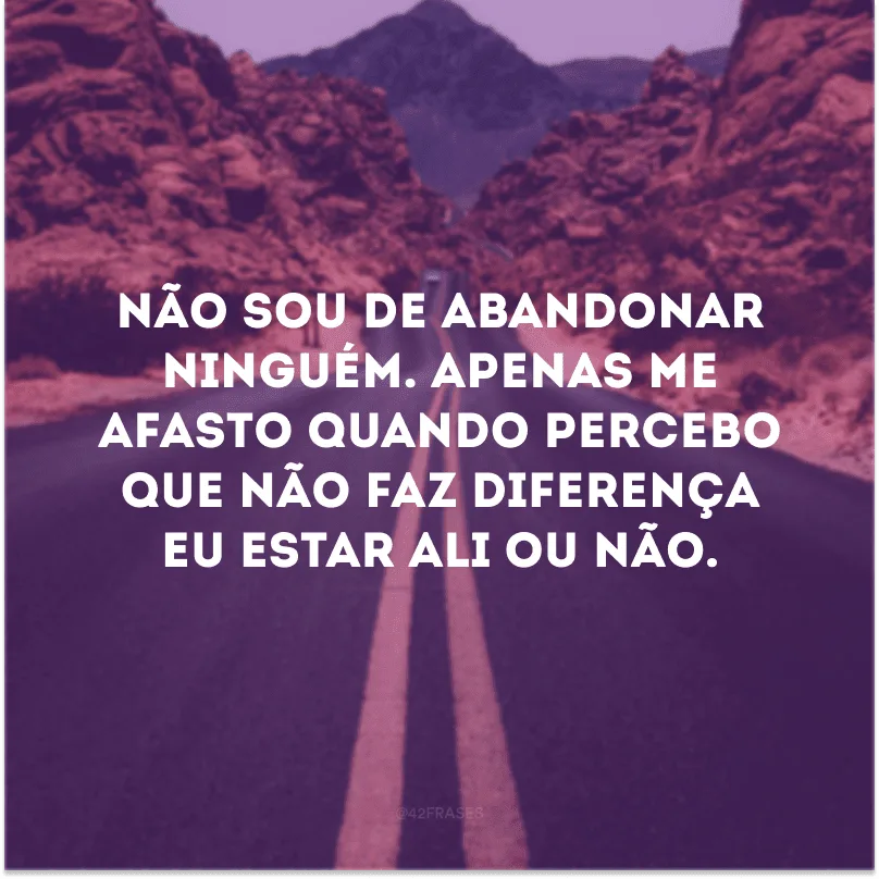 Não sou de abandonar ninguém. Apenas me afasto quando percebo que não faz diferença eu estar ali ou não.