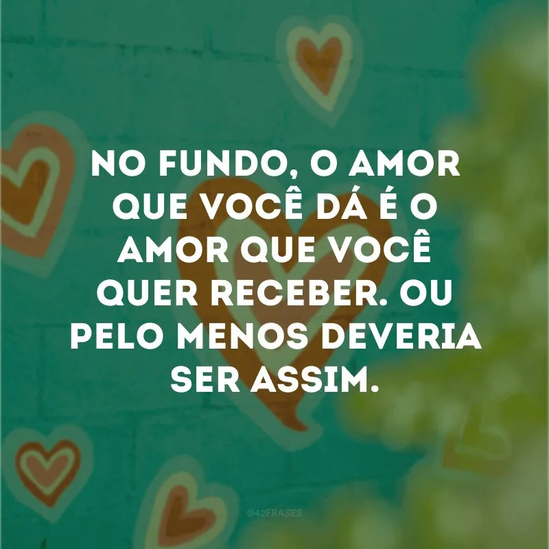 No fundo, o amor que você dá é o amor que você quer receber. Ou pelo menos deveria ser assim.