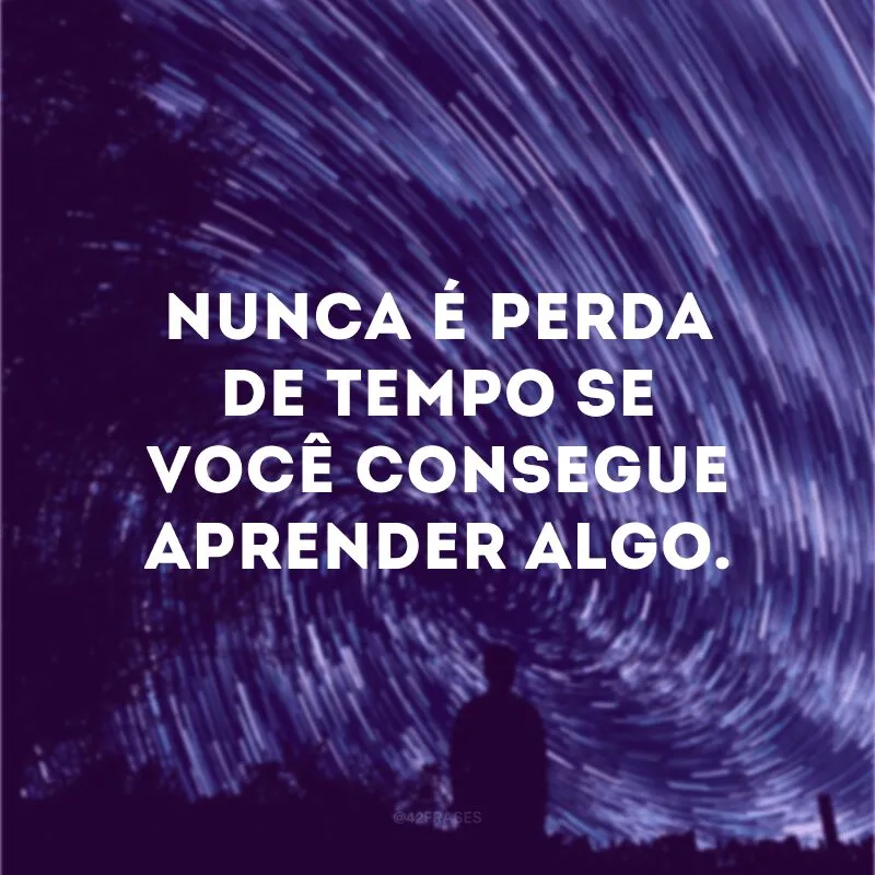 Nunca é perda de tempo se você consegue aprender algo. 