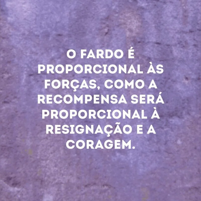 O fardo é proporcional às forças, como a recompensa será proporcional à resignação e a coragem.