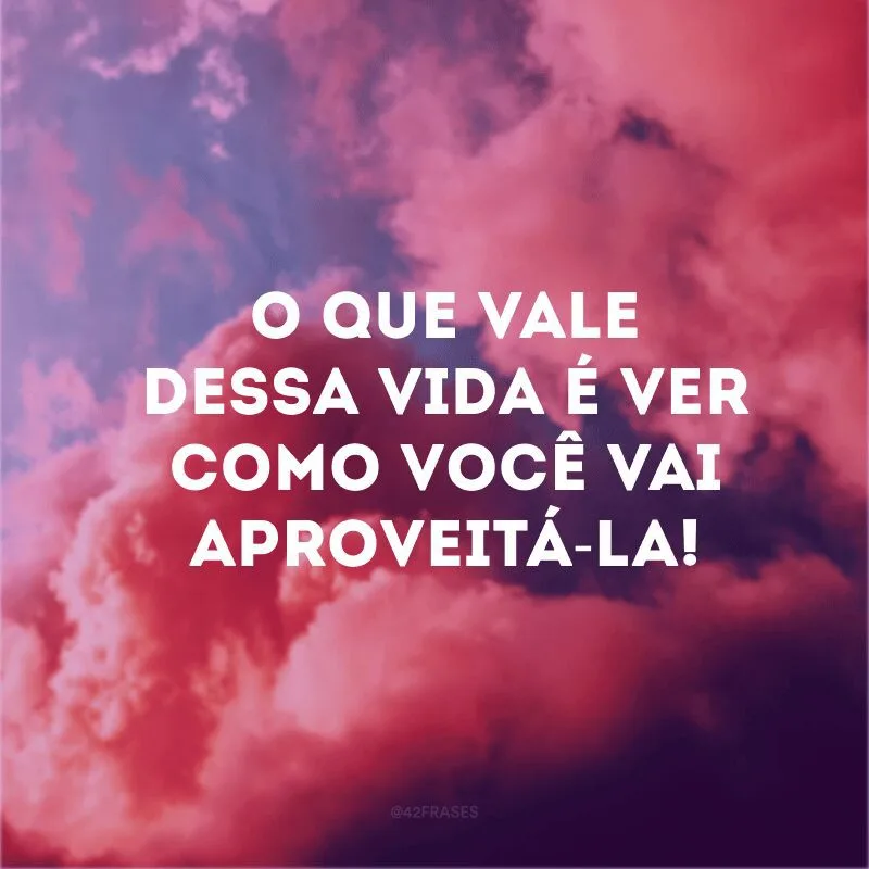 O que vale dessa vida é ver como você vai aproveitá-la!