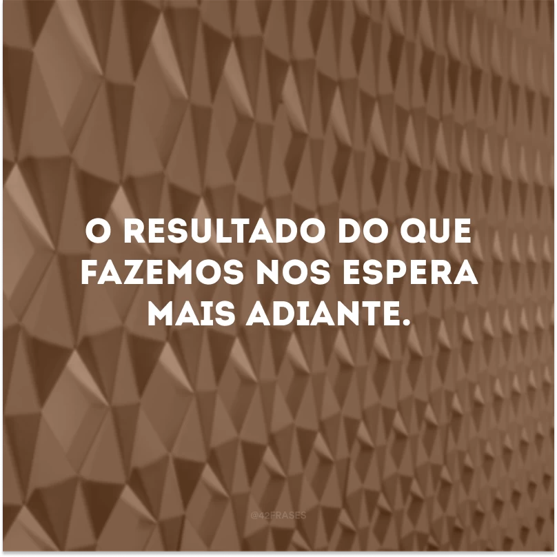 O resultado do que fazemos nos espera mais adiante.