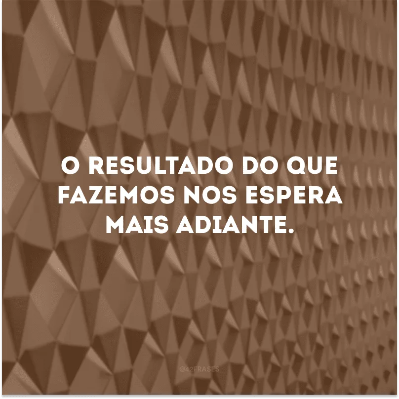 O resultado do que fazemos nos espera mais adiante.