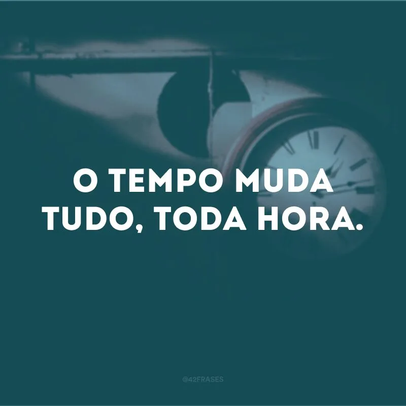 O tempo muda tudo, toda hora. 
