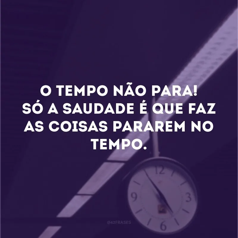 O tempo não para! Só a saudade é que faz as coisas pararem no tempo.

