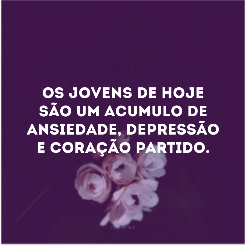 Os jovens de hoje são um acumulo de ansiedade, depressão e coração partido.