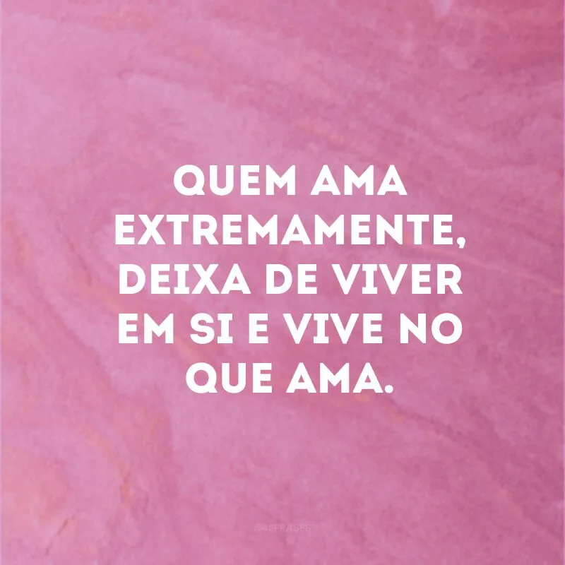 Quem ama extremamente, deixa de viver em si e vive no que ama.
